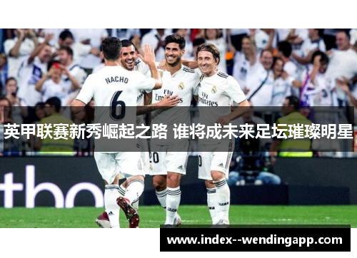 英甲联赛新秀崛起之路 谁将成未来足坛璀璨明星