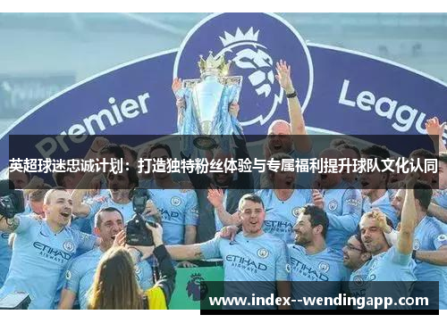 英超球迷忠诚计划：打造独特粉丝体验与专属福利提升球队文化认同