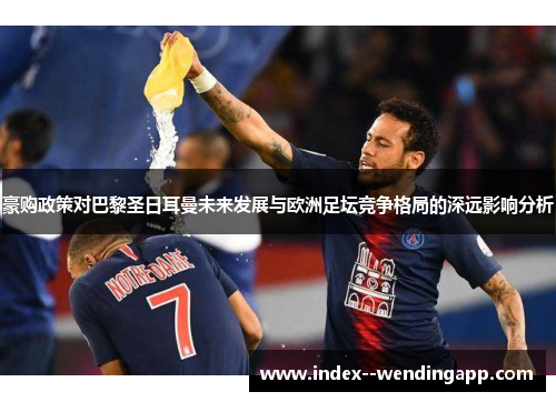 豪购政策对巴黎圣日耳曼未来发展与欧洲足坛竞争格局的深远影响分析