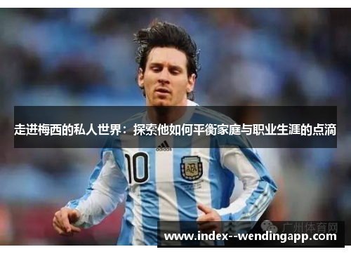 走进梅西的私人世界:探索他如何平衡家庭与职业生涯的点滴 走进梅西的私人世界:探索他如何平衡家庭与职业生涯的点滴