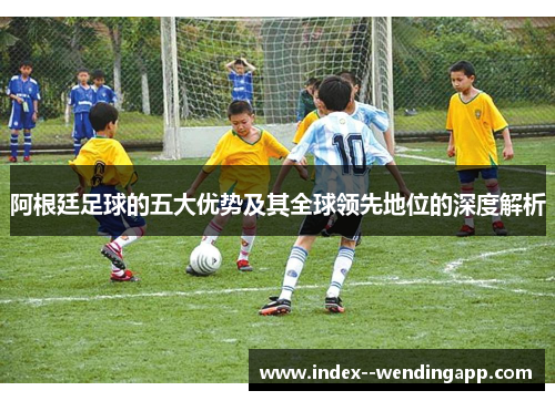 阿根廷足球的五大优势及其全球领先地位的深度解析
