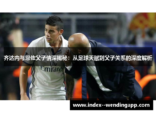 齐达内与恩佐父子情深揭秘:从足球天赋到父子关系的深度解析 齐达内与恩佐父子情深揭秘:从足球天赋到父子关系的深度解析