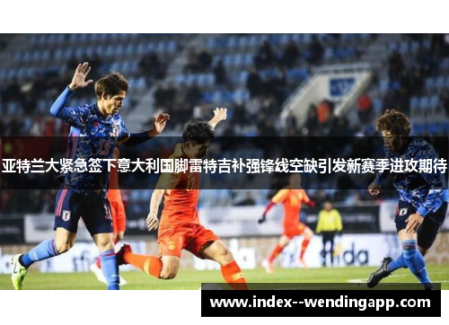 亚特兰大紧急签下意大利国脚雷特吉补强锋线空缺引发新赛季进攻期待