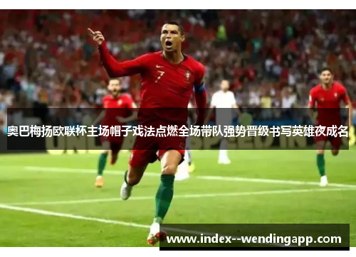 奥巴梅扬欧联杯主场帽子戏法点燃全场带队强势晋级书写英雄夜成名 奥巴梅扬欧联杯主场帽子戏法点燃全场带队强势晋级书写英雄夜成名