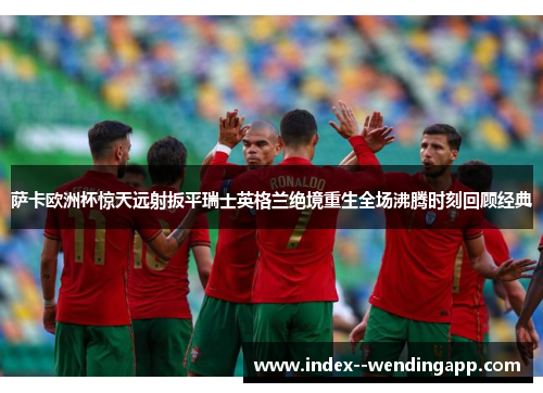 萨卡欧洲杯惊天远射扳平瑞士英格兰绝境重生全场沸腾时刻回顾经典 萨卡欧洲杯惊天远射扳平瑞士英格兰绝境重生全场沸腾时刻回顾经典