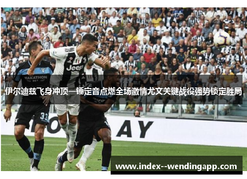 伊尔迪兹飞身冲顶一锤定音点燃全场激情尤文关键战役强势锁定胜局