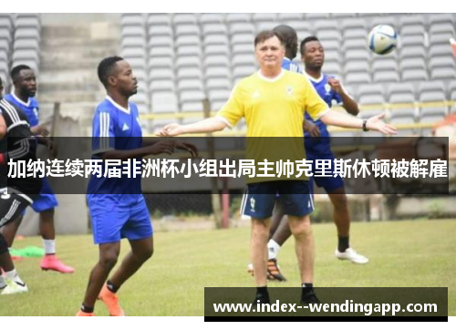 加纳连续两届非洲杯小组出局主帅克里斯休顿被解雇 加纳连续两届非洲杯小组出局主帅克里斯休顿被解雇