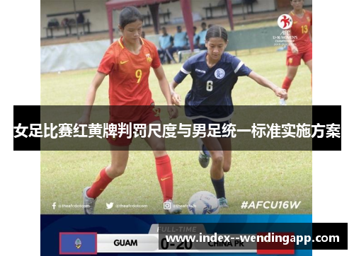 女足比赛红黄牌判罚尺度与男足统一标准实施方案 女足比赛红黄牌判罚尺度与男足统一标准实施方案