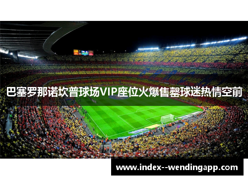 巴塞罗那诺坎普球场VIP座位火爆售罄球迷热情空前