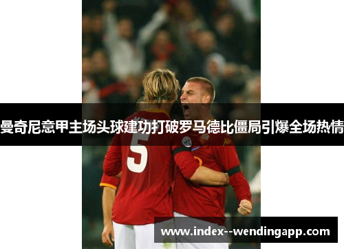 曼奇尼意甲主场头球建功打破罗马德比僵局引爆全场热情