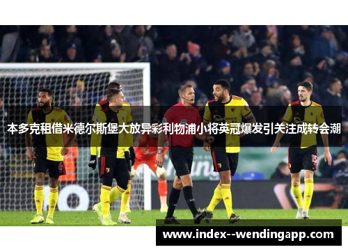 本多克租借米德尔斯堡大放异彩利物浦小将英冠爆发引关注成转会潮