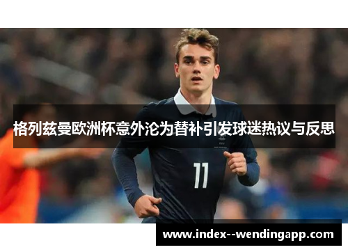 格列兹曼欧洲杯意外沦为替补引发球迷热议与反思