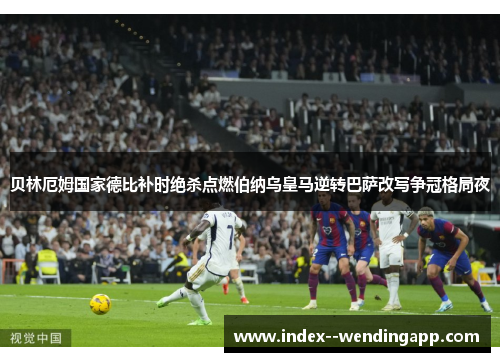 贝林厄姆国家德比补时绝杀点燃伯纳乌皇马逆转巴萨改写争冠格局夜