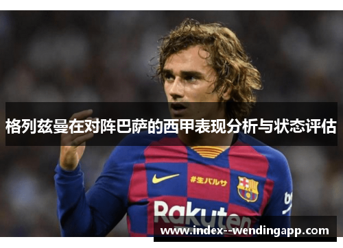 格列兹曼在对阵巴萨的西甲表现分析与状态评估 格列兹曼在对阵巴萨的西甲表现分析与状态评估