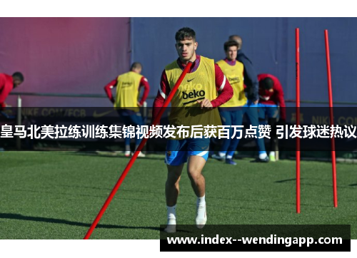 皇马北美拉练训练集锦视频发布后获百万点赞 引发球迷热议 皇马北美拉练训练集锦视频发布后获百万点赞 引发球迷热议