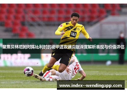 聚焦贝林厄姆对阵比利时的德甲进攻端贡献深度解析表现与价值评估