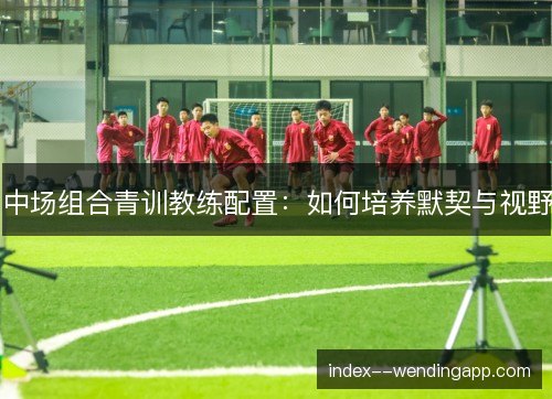 中场组合青训教练配置：如何培养默契与视野