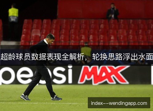 超龄球员数据表现全解析，轮换思路浮出水面