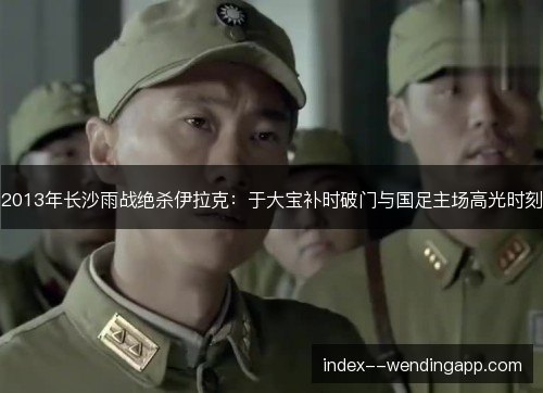 2013年长沙雨战绝杀伊拉克:于大宝补时破门与国足主场高光时刻 2013年长沙雨战绝杀伊拉克:于大宝补时破门与国足主场高光时刻